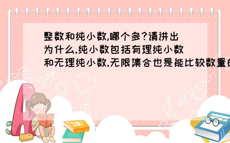 整数和纯小数,哪个多?请讲出为什么.纯小数包括有理纯小数和无理纯小数.无限集合也是能比较数量的，请学习集合论。构造函数f(x)=1/x的方法，请问你，对于有限低位不同，高位无穷多的一