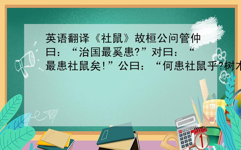 英语翻译《社鼠》故桓公问管仲曰：“治国最奚患?”对曰：“最患社鼠矣!”公曰：“何患社鼠乎?树木而涂之,鼠穿其间,掘穴托其中.熏之则恐焚木,灌之则恐涂岺,此社鼠之所以不得也.今人君