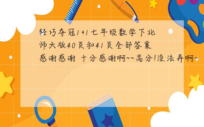 轻巧夺冠1+1七年级数学下北师大版40页和41页全部答案感谢感谢 十分感谢啊~~高分!没法弄啊~