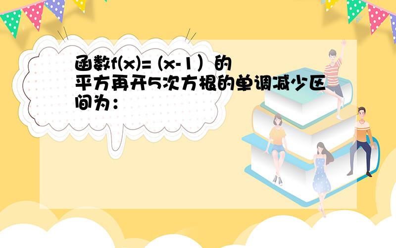 函数f(x)= (x-1）的平方再开5次方根的单调减少区间为：