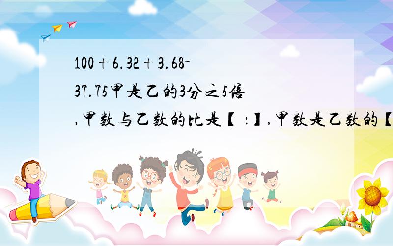 100+6.32+3.68-37.75甲是乙的3分之5倍,甲数与乙数的比是【 ：】,甲数是乙数的【】%一个数由14个百,15个十分之一,14个千分之1组成,这个数是【】有【】个0.001