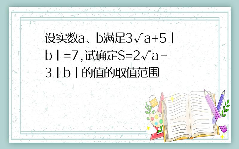 设实数a、b满足3√a+5|b|=7,试确定S=2√a-3|b|的值的取值范围