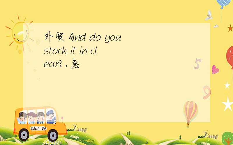 外贸 And do you stock it in clear?,急