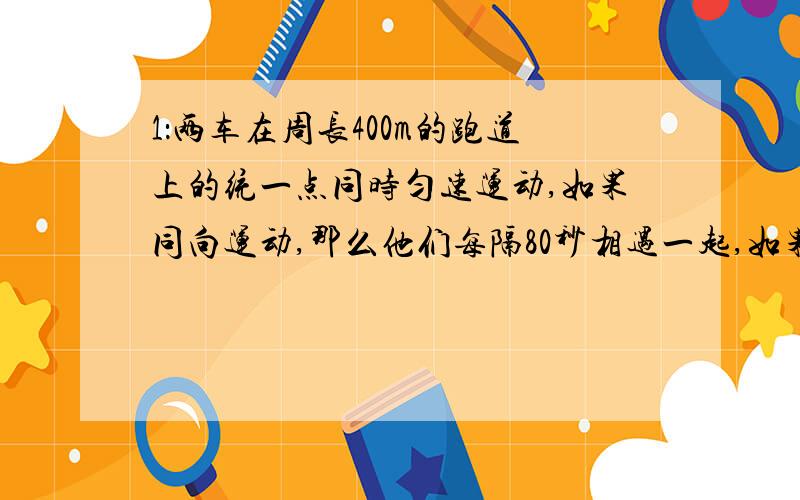 1：两车在周长400m的跑道上的统一点同时匀速运动,如果同向运动,那么他们每隔80秒相遇一起,如果相向,则每16秒相遇一次~2：一件工作,甲单独15小时完成,乙单独12小时完成,若甲先干一小时,乙