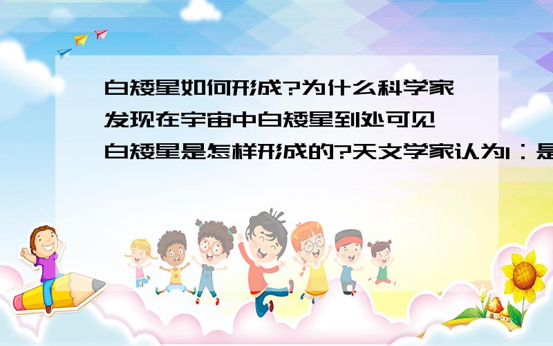 白矮星如何形成?为什么科学家发现在宇宙中白矮星到处可见,白矮星是怎样形成的?天文学家认为1：是像太阳这样中等质量的恒星在晚年爆发形成红巨星后塌缩而成2：是在宇宙大爆炸形成时