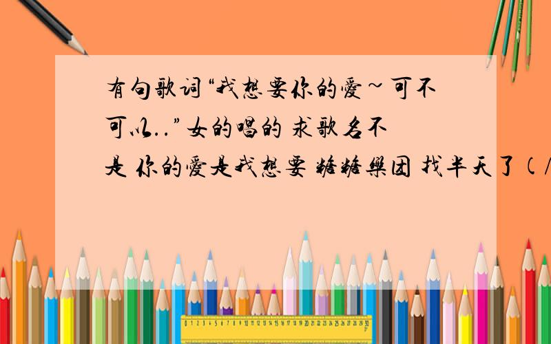 有句歌词“我想要你的爱~可不可以..”女的唱的 求歌名不是 你的爱是我想要 糖糖乐团 找半天了(/ □ \)