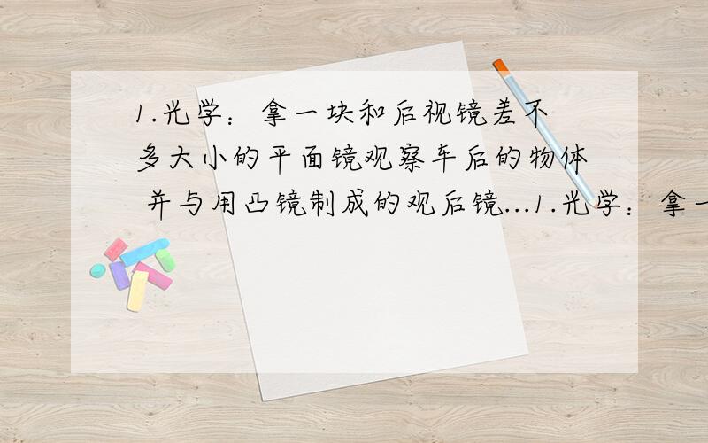 1.光学：拿一块和后视镜差不多大小的平面镜观察车后的物体 并与用凸镜制成的观后镜...1.光学：拿一块和后视镜差不多大小的平面镜观察车后的物体 并与用凸镜制成的观后镜进行比 看看出