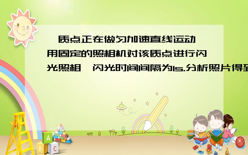 一质点正在做匀加速直线运动,用固定的照相机对该质点进行闪光照相,闪光时间间隔为1s.分析照片得到的数据,发现质点在第1次、第2次闪光的时间间隔内移动了0.2m；在第3次、第4次闪光的时