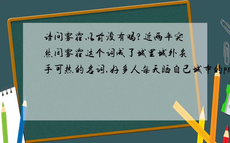 请问雾霾以前没有吗?近两年突然间雾霾这个词成了城里城外炙手可热的名词,好多人每天晒自己城市的pm2.5指标,特别这几天常州又什么重度污染.而且现在天气预报把雾霾变成一个气象现象,我