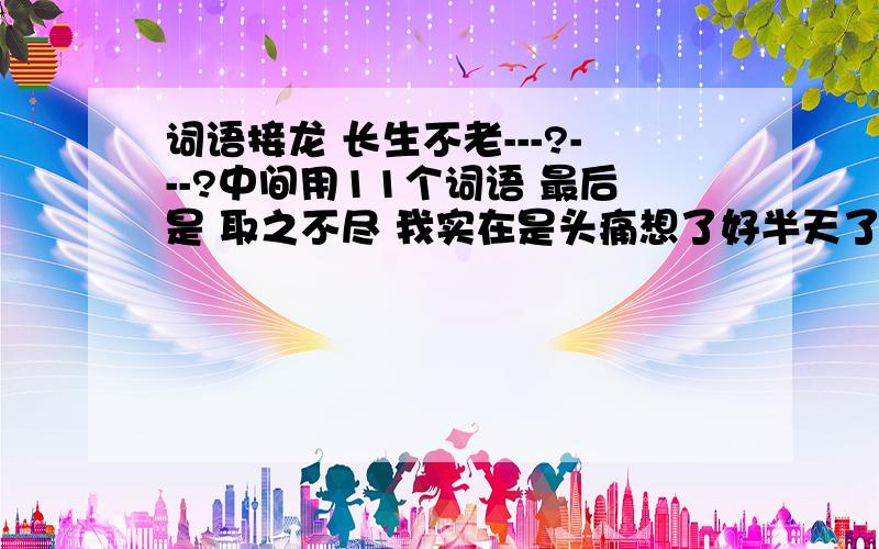 词语接龙 长生不老---?---?中间用11个词语 最后是 取之不尽 我实在是头痛想了好半天了