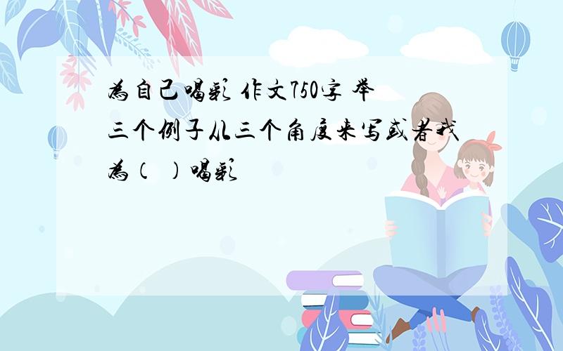 为自己喝彩 作文750字 举三个例子从三个角度来写或者我为（ ）喝彩