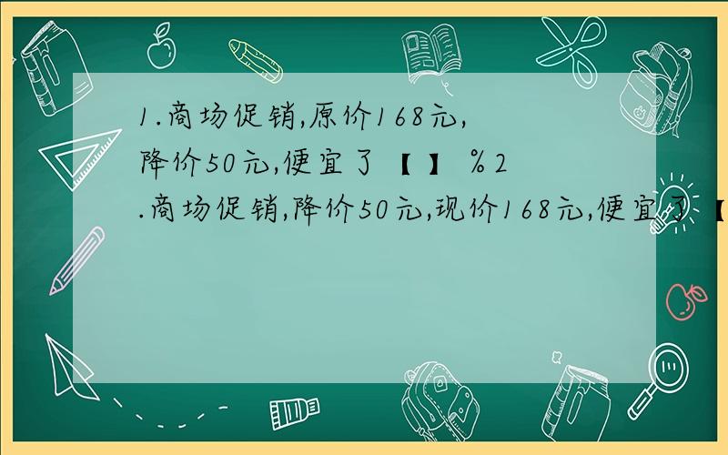 1.商场促销,原价168元,降价50元,便宜了【 】％2.商场促销,降价50元,现价168元,便宜了【 】％3.一个等腰三角形的周长是40cm,已知腰和底的比是3比2,它的底边长是【 】