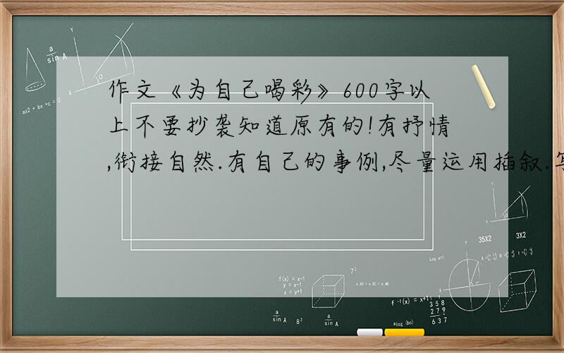 作文《为自己喝彩》600字以上不要抄袭知道原有的!有抒情,衔接自然.有自己的事例,尽量运用插叙.写的动情,感人.初一水平.600字左右.尽量要快.如果是自己写的最好!