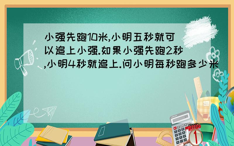 小强先跑10米,小明五秒就可以追上小强.如果小强先跑2秒,小明4秒就追上.问小明每秒跑多少米