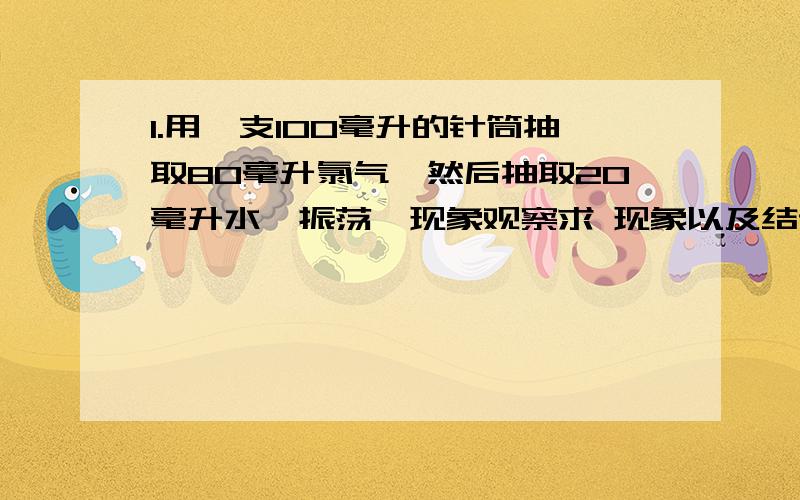 1.用一支100毫升的针筒抽取80毫升氯气,然后抽取20毫升水,振荡,现象观察求 现象以及结论2.在集气瓶放置一团玻璃棉,将两小块金属钠放在金属钠上,立即向集气瓶通入氯气,观察现象求 现象以及