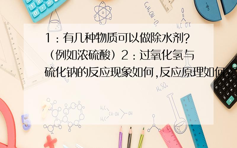 1：有几种物质可以做除水剂?（例如浓硫酸）2：过氧化氢与硫化钠的反应现象如何,反应原理如何?3：为甚麽当饱和食盐水除去氯气中的混的氯化氢时,氯气怎么没事?（氯气不与水反应吗?）