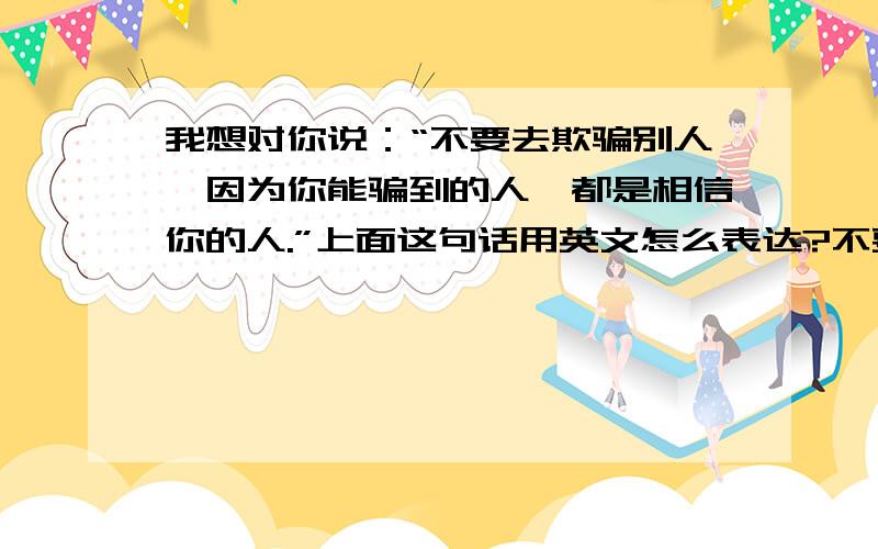 我想对你说：“不要去欺骗别人,因为你能骗到的人,都是相信你的人.”上面这句话用英文怎么表达?不要翻译机的