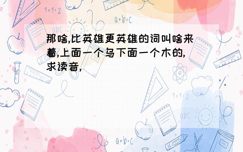 那啥,比英雄更英雄的词叫啥来着,上面一个乌下面一个木的,求读音,