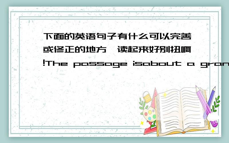 下面的英语句子有什么可以完善或修正的地方,读起来好别扭啊!The passage isabout a grand mom who keeps a secret aboutdonating her ears to her own cripple boywho doesn’t haveears till she dead.尽量还是为一句话!