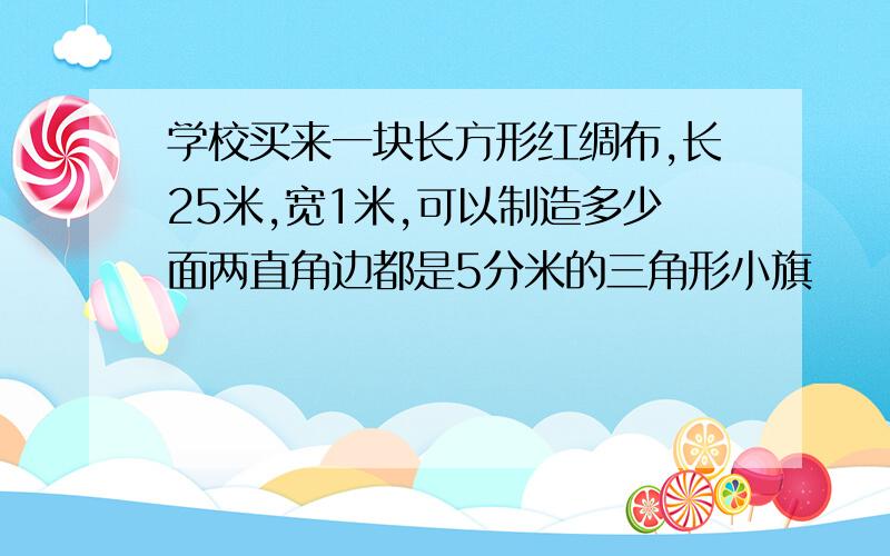 学校买来一块长方形红绸布,长25米,宽1米,可以制造多少面两直角边都是5分米的三角形小旗