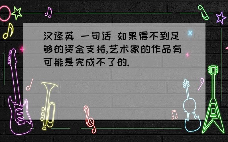 汉译英 一句话 如果得不到足够的资金支持,艺术家的作品有可能是完成不了的.