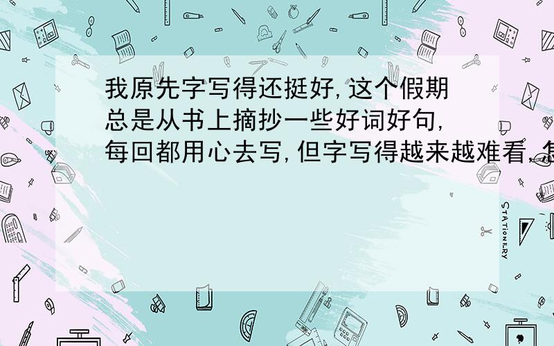 我原先字写得还挺好,这个假期总是从书上摘抄一些好词好句,每回都用心去写,但字写得越来越难看,怎么办?写好字有什么窍门?不是指多写多练不是指书法 考试时写书法字是最难看的