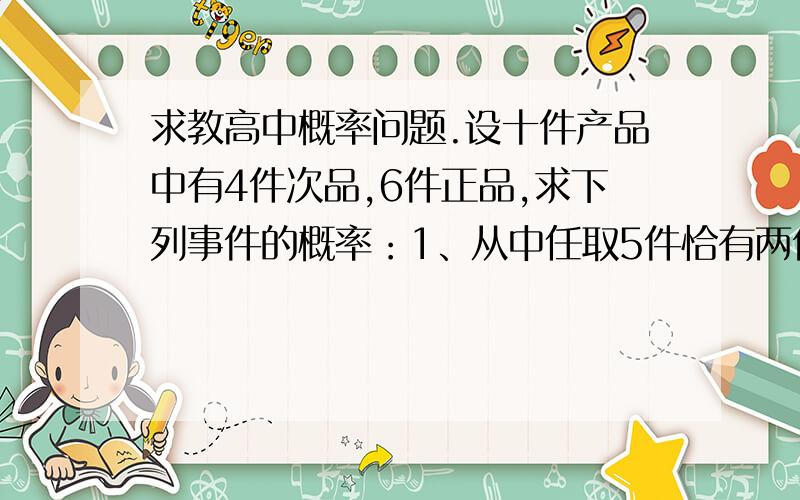 求教高中概率问题.设十件产品中有4件次品,6件正品,求下列事件的概率：1、从中任取5件恰有两件次品；2、从中有放回地任取3件至少有2件次品；3、从中依次取5件恰有2件次品.