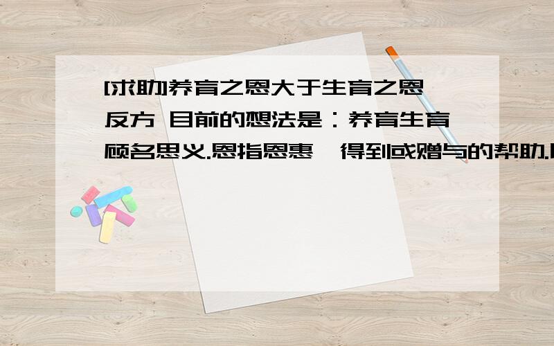 [求助]养育之恩大于生育之恩反方 目前的想法是：养育生育顾名思义.恩指恩惠,得到或赠与的帮助.比较标准：1,对子女帮助的大小.2,父母付出的多少.重点放在第二点.还有一个特殊案例,即收