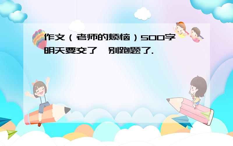 作文（老师的烦恼）500字,明天要交了,别跑题了.