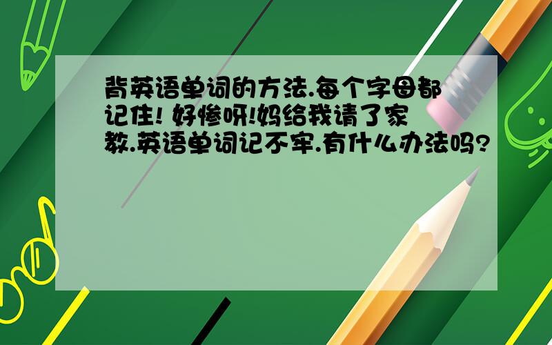 背英语单词的方法.每个字母都记住! 好惨呀!妈给我请了家教.英语单词记不牢.有什么办法吗?