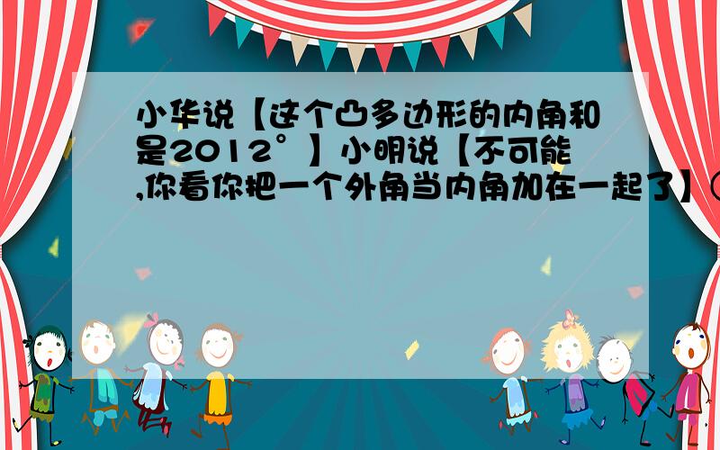 小华说【这个凸多边形的内角和是2012°】小明说【不可能,你看你把一个外角当内角加在一起了】①内角和为2010°,小明为什么说不可能?②小华求的是几边形的内角和?③错把外角当内角的那个