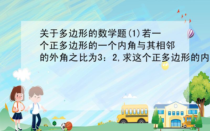 关于多边形的数学题(1)若一个正多边形的一个内角与其相邻的外角之比为3：2,求这个正多边形的内角和(2）已知多边形的内角和与某一个外角的度数总和为1350度①求这个多边形的边数②问：