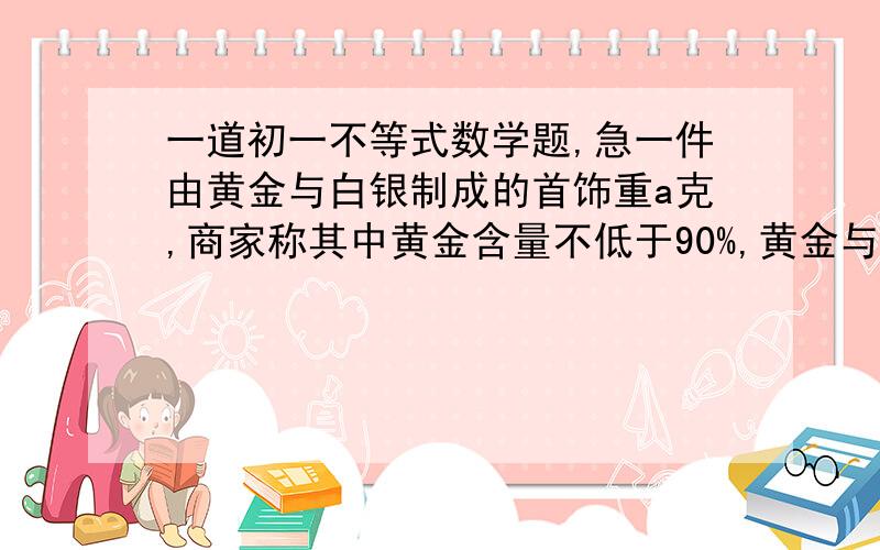 一道初一不等式数学题,急一件由黄金与白银制成的首饰重a克,商家称其中黄金含量不低于90%,黄金与白银的密度分别是19.3克/立方厘米与10.5克/立方厘米,列出不等式表示这件首饰的体积就满足