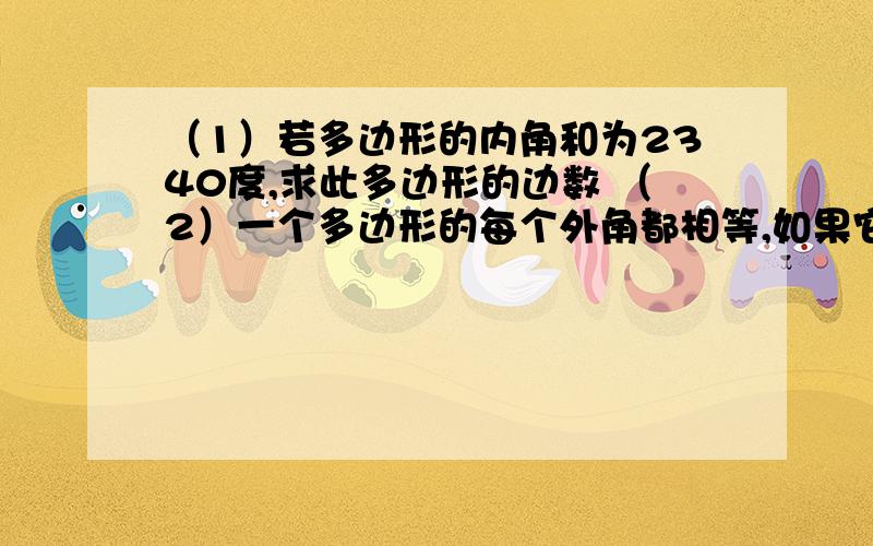 （1）若多边形的内角和为2340度,求此多边形的边数 （2）一个多边形的每个外角都相等,如果它的内角与其（1）若多边形的内角和为2340度,求此多边形的边数（2）一个多边形的每个外角都相等