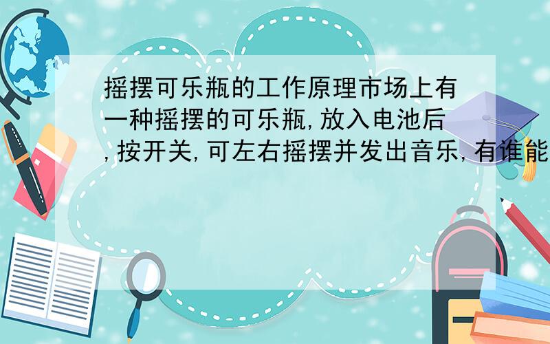 摇摆可乐瓶的工作原理市场上有一种摇摆的可乐瓶,放入电池后,按开关,可左右摇摆并发出音乐,有谁能告之其工作原理?谢谢了.现在正在找.好像广州那里生产的,在深圳这边没有得卖.打算邮购