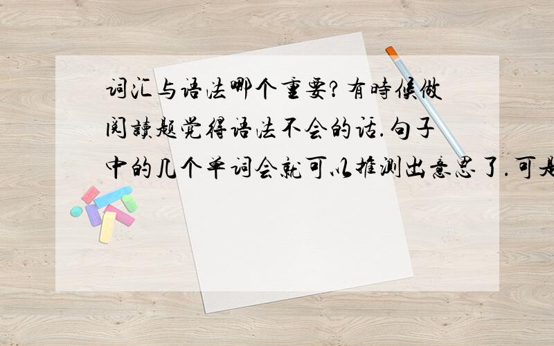 词汇与语法哪个重要?有时候做阅读题觉得语法不会的话.句子中的几个单词会就可以推测出意思了.可是单词不会的话,会语法也没用啊.我是英语路上的一个求学者.希望大家告诉我学哪个比较