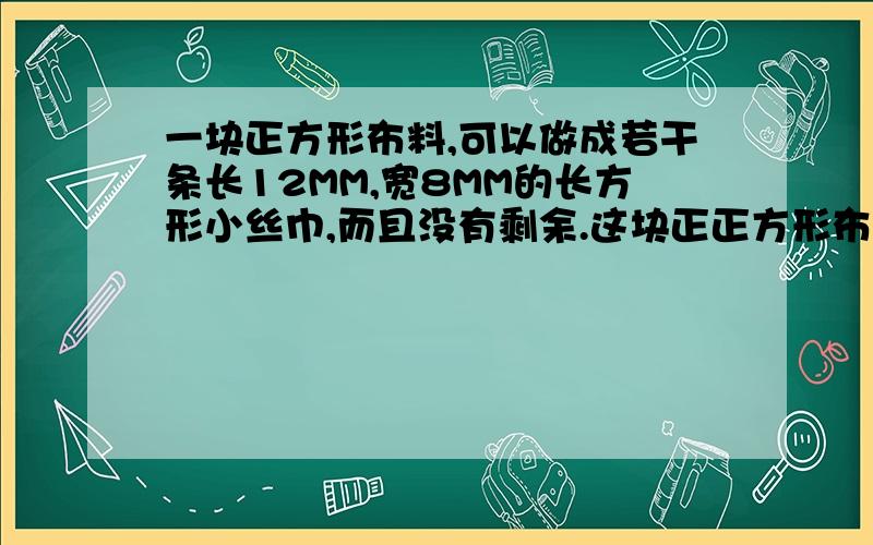 一块正方形布料,可以做成若干条长12MM,宽8MM的长方形小丝巾,而且没有剩余.这块正正方形布料,可以做成若干条长12MM,宽8MM的长方形小丝巾,而且没有剩余.这块正方形布料的边长最少是多少厘米