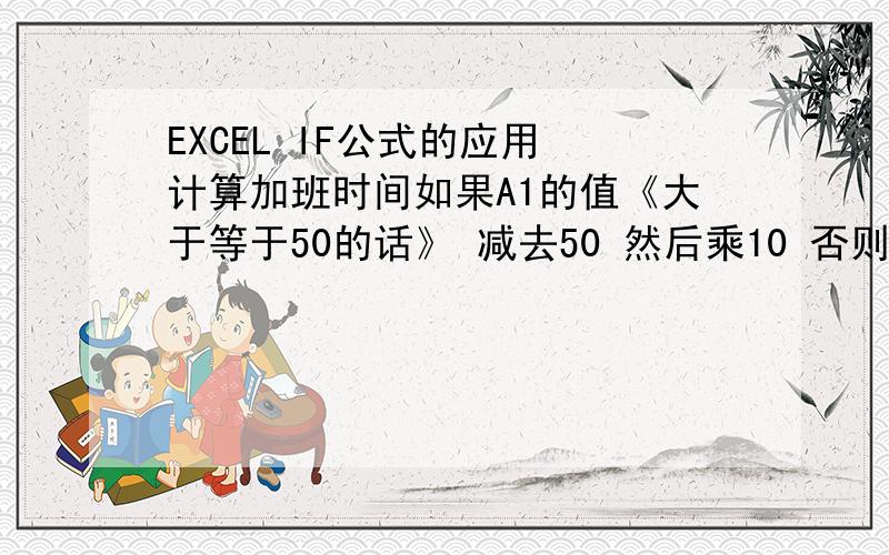 EXCEL IF公式的应用 计算加班时间如果A1的值《大于等于50的话》 减去50 然后乘10 否则 为0 在B1写公式