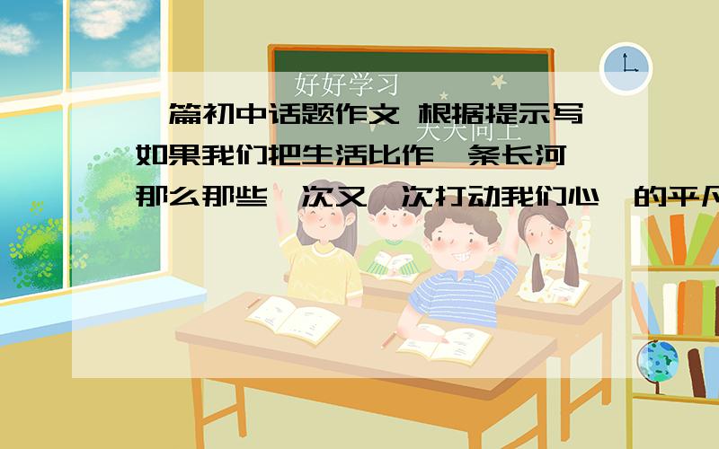 一篇初中话题作文 根据提示写如果我们把生活比作一条长河,那么那些一次又一次打动我们心扉的平凡小事就是这条长河中的朵朵浪花.请你随便采摘一朵这样的浪花,自拟题目,写一篇500字左