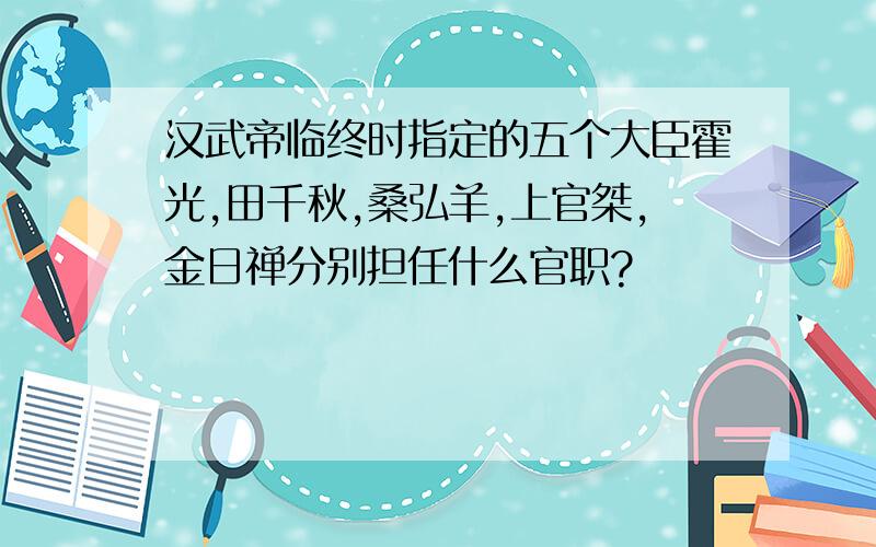 汉武帝临终时指定的五个大臣霍光,田千秋,桑弘羊,上官桀,金日禅分别担任什么官职?