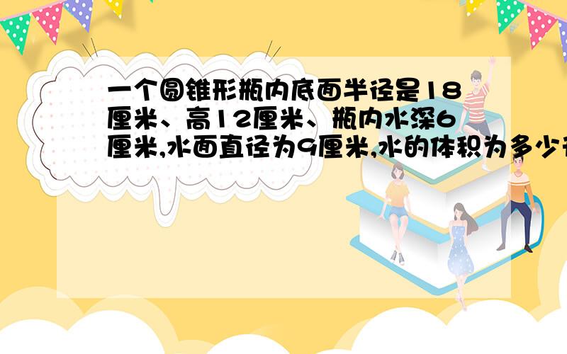 一个圆锥形瓶内底面半径是18厘米、高12厘米、瓶内水深6厘米,水面直径为9厘米,水的体积为多少升?