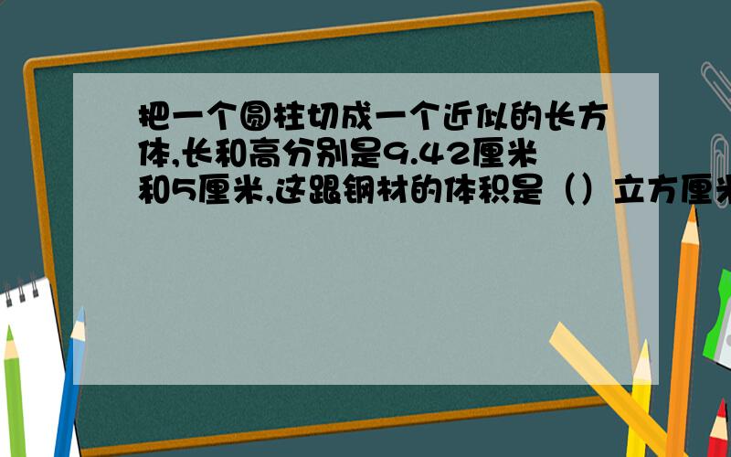 把一个圆柱切成一个近似的长方体,长和高分别是9.42厘米和5厘米,这跟钢材的体积是（）立方厘米