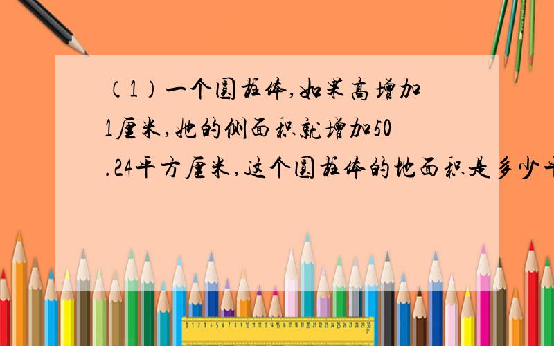 （1）一个圆柱体,如果高增加1厘米,她的侧面积就增加50.24平方厘米,这个圆柱体的地面积是多少平方厘米?..除了H5277H 错了 其他的都对了...还是采纳个级别高的吧