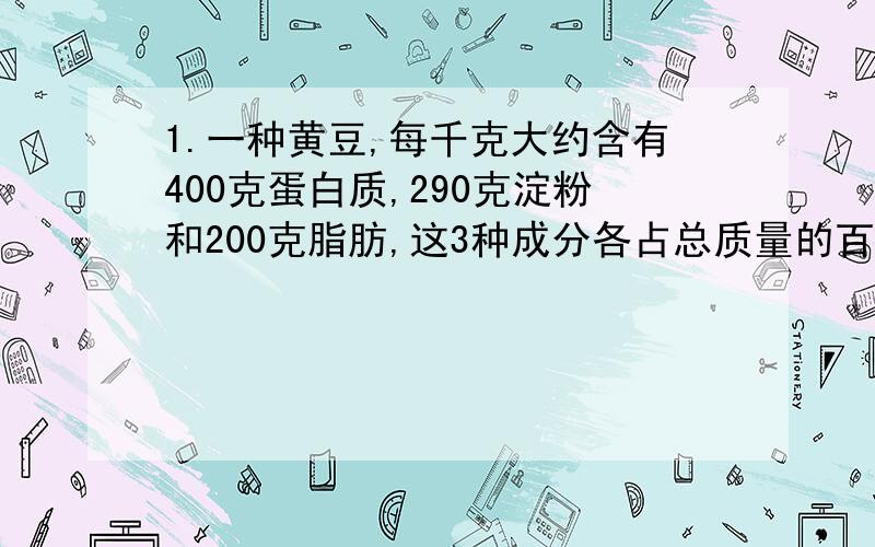 1.一种黄豆,每千克大约含有400克蛋白质,290克淀粉和200克脂肪,这3种成分各占总质量的百分之几?2.根据营养学家的建议,10岁的儿童每天需食用蛋白质65克.如果一个儿童在一天内使用上题中的这