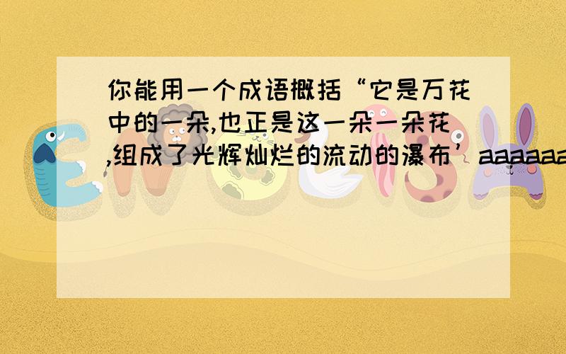 你能用一个成语概括“它是万花中的一朵,也正是这一朵一朵花,组成了光辉灿烂的流动的瀑布’aaaaaaaa