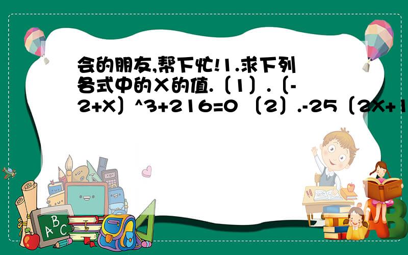 会的朋友,帮下忙!1.求下列各式中的Ⅹ的值.〔1〕.〔-2+X〕^3+216=0 〔2〕.-25〔2X+1〕^2=〔-4〕^32.已知y=根号X-2+根号2-X+8,求的Xy平方根.