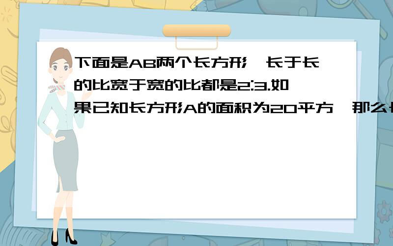 下面是AB两个长方形,长于长的比宽于宽的比都是2:3.如果已知长方形A的面积为20平方,那么长方形B?下面是AB两个长方形,长于长的比宽于宽的比都是2:3.如果已知长方形A的面积为20平方,那么长方