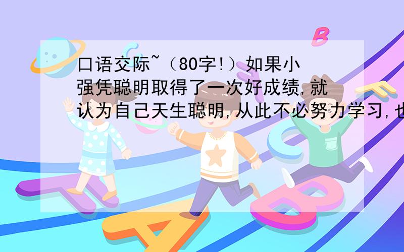 口语交际~（80字!）如果小强凭聪明取得了一次好成绩,就认为自己天生聪明,从此不必努力学习,也能取得好成绩,那么你该怎么提醒他?（80字!）