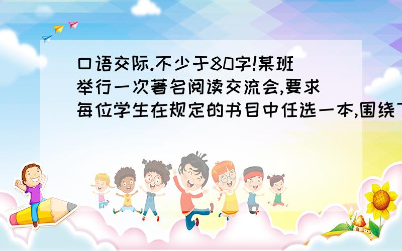 口语交际.不少于80字!某班举行一次著名阅读交流会,要求每位学生在规定的书目中任选一本,围绕下列话题中的一个来准备材料,假如你是该班学生,请你把你的发言内容写在下面.书目：《西游