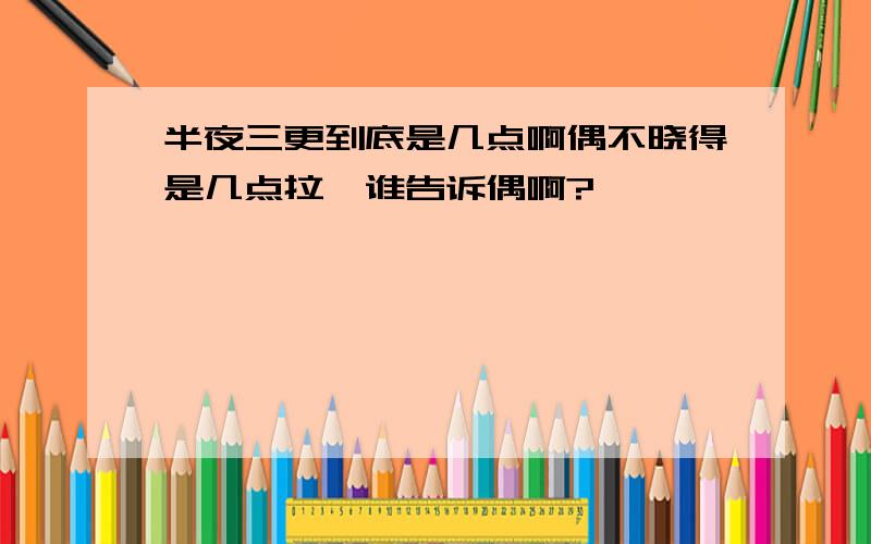 半夜三更到底是几点啊偶不晓得是几点拉,谁告诉偶啊?